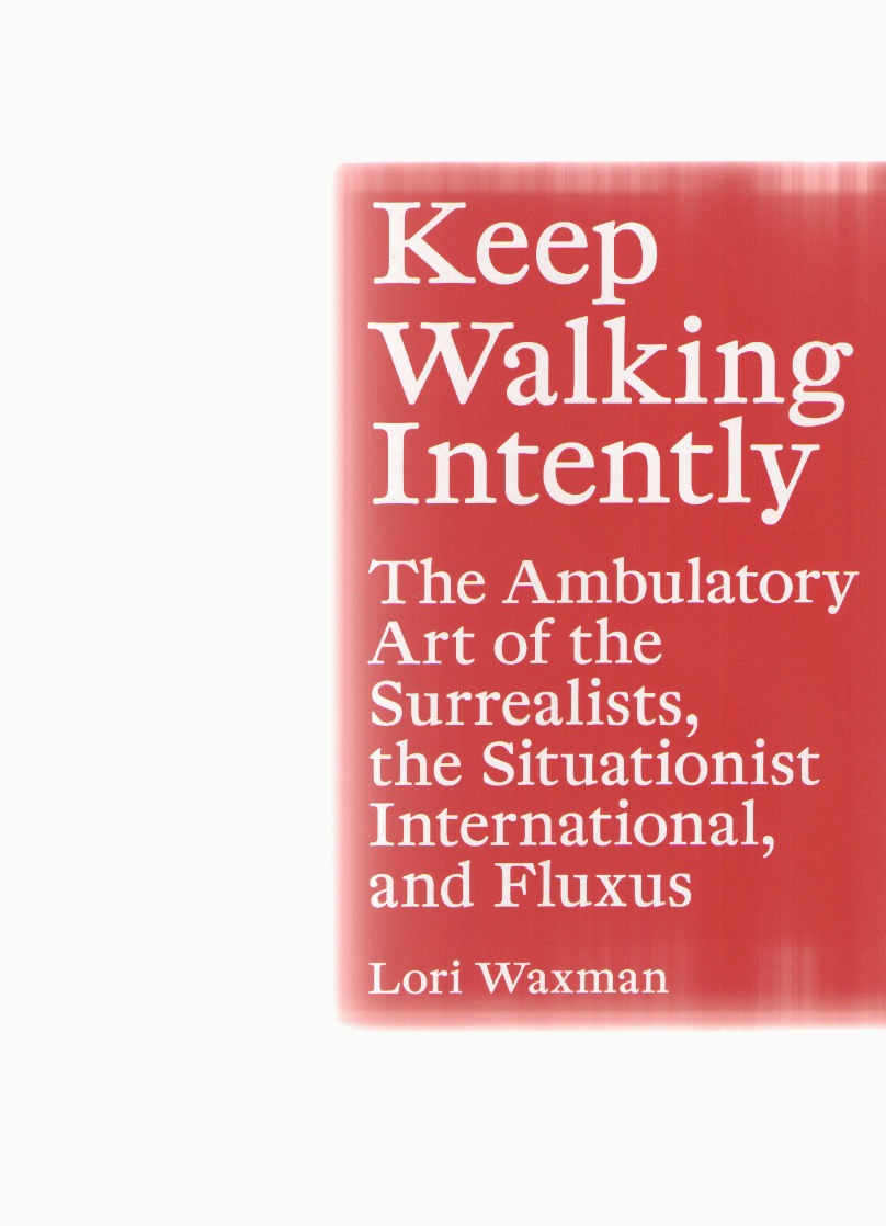 WAXMAN, Lori - Keep Walking Intently. The Ambulatory Art of the Surrealists, the Situationist International, and Fluxus