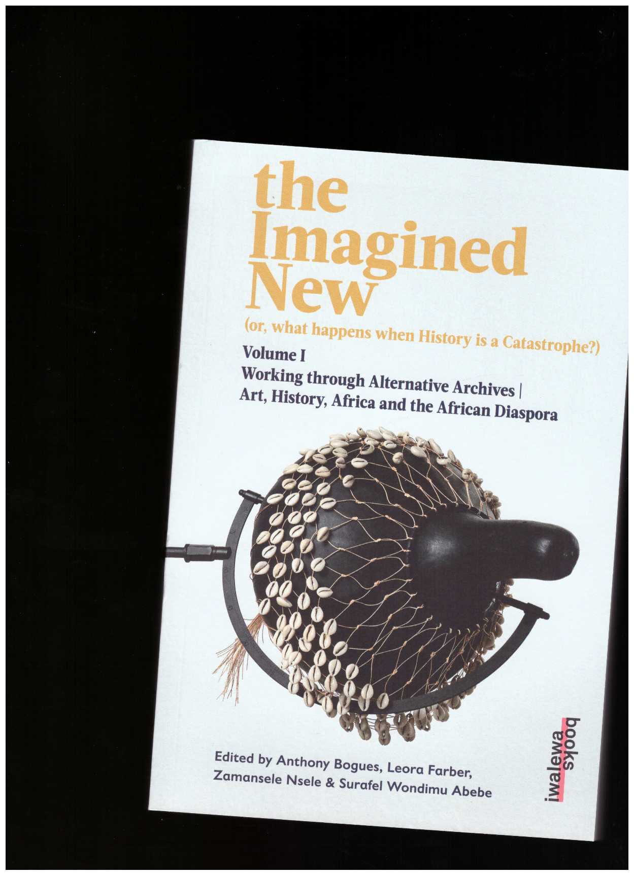 BOGUES, Anthony; FARBER, Leora; NSELE, Zamansele; WONDIMU ABEBE, Surafel (eds.) - the Imagined New. (or, what happens when History is a Catastrophe?) - Volume I: Working through Alternative Archives
